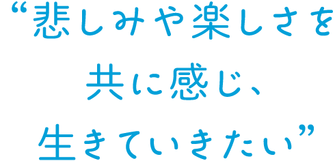 悲しみや楽しさを共に感じ、生きていきたい