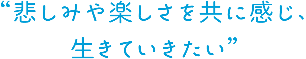 悲しみや楽しさを共に感じ、生きていきたい